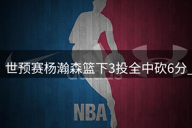 世预赛杨瀚森篮下3投全中砍6分 精妙配合展现灵活脚步