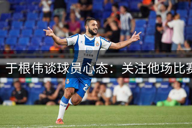 于根伟谈球员心态：关注他场比赛难免带来压力