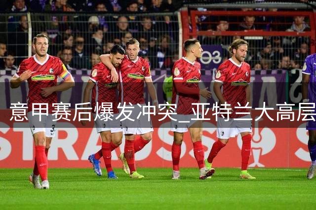 意甲赛后爆发冲突 亚特兰大高层辱骂罗马总监